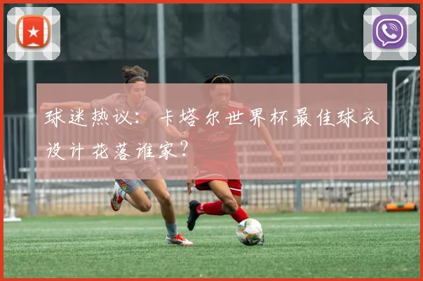 球迷热议：卡塔尔世界杯最佳球衣设计花落谁家？