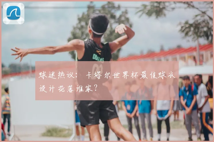 球迷热议：卡塔尔世界杯最佳球衣设计花落谁家？