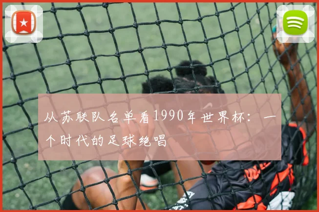 从苏联队名单看1990年世界杯：一个时代的足球绝唱