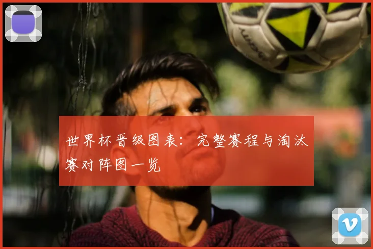 世界杯晋级图表：完整赛程与淘汰赛对阵图一览