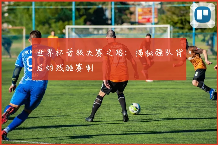 世界杯晋级决赛之路：揭秘强队背后的残酷赛制