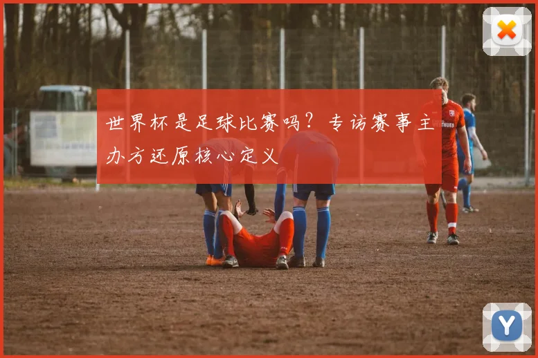 世界杯是足球比赛吗？专访赛事主办方还原核心定义