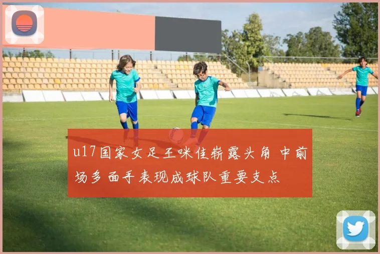 u17国家女足王咪佳崭露头角 中前场多面手表现成球队重要支点