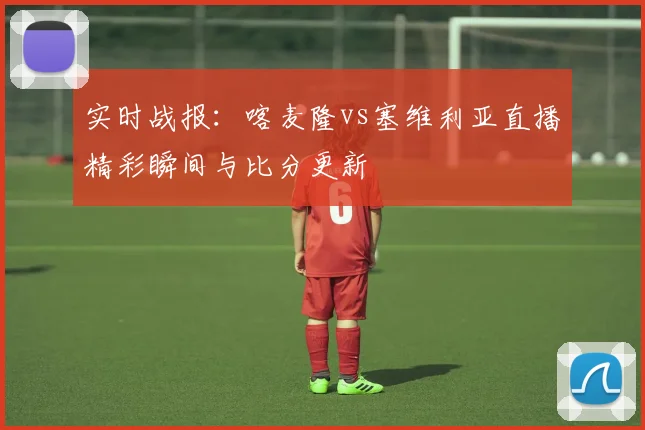 实时战报：喀麦隆vs塞维利亚直播精彩瞬间与比分更新