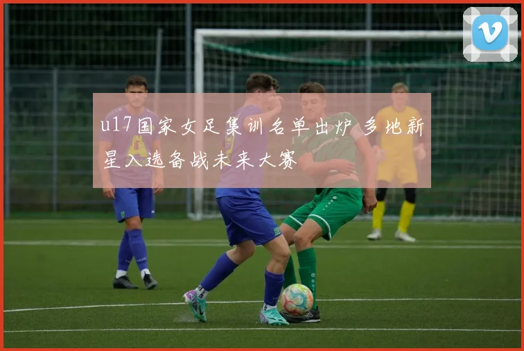 u17国家女足集训名单出炉 多地新星入选备战未来大赛
