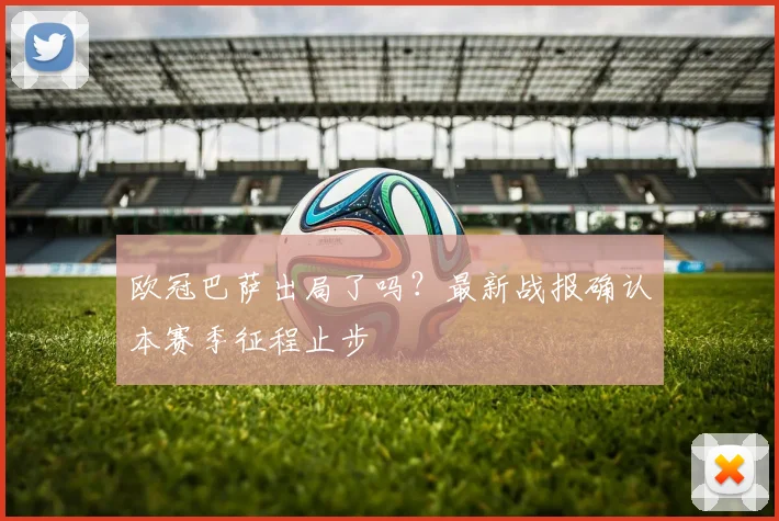 欧冠巴萨出局了吗?最新战报确认本赛季征程止步