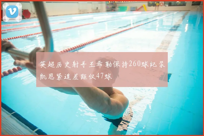 英超历史射手王希勒保持260球纪录凯恩紧追差距仅47球