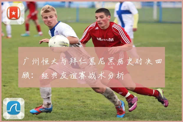 广州恒大与拜仁慕尼黑历史对决回顾：经典友谊赛战术分析