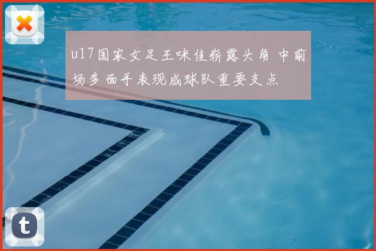 u17国家女足王咪佳崭露头角 中前场多面手表现成球队重要支点