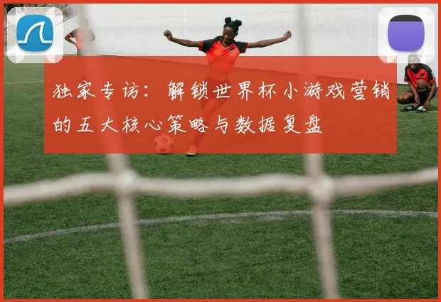 独家专访：解锁世界杯小游戏营销的五大核心策略与数据复盘