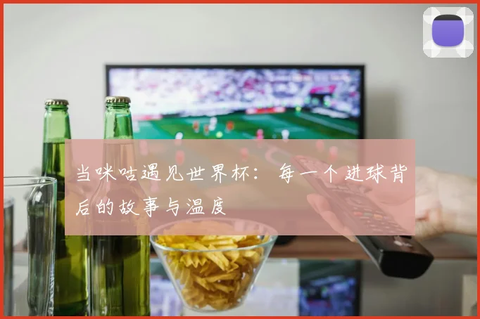 当咪咕遇见世界杯：每一个进球背后的故事与温度