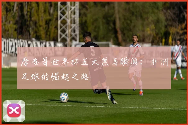 摩洛哥世界杯五大黑马瞬间：非洲足球的崛起之路